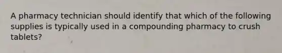 A pharmacy technician should identify that which of the following supplies is typically used in a compounding pharmacy to crush tablets?