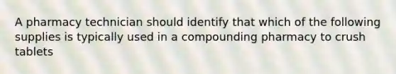 A pharmacy technician should identify that which of the following supplies is typically used in a compounding pharmacy to crush tablets