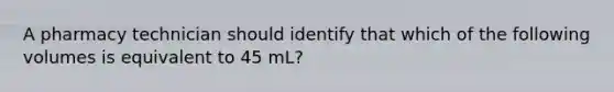 A pharmacy technician should identify that which of the following volumes is equivalent to 45 mL?