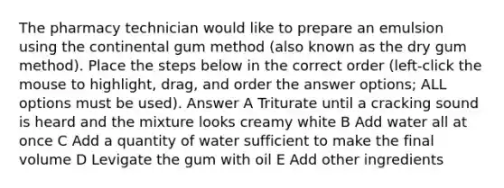 The pharmacy technician would like to prepare an emulsion using the continental gum method (also known as the dry gum method). Place the steps below in the correct order (left-click the mouse to highlight, drag, and order the answer options; ALL options must be used). Answer A Triturate until a cracking sound is heard and the mixture looks creamy white B Add water all at once C Add a quantity of water sufficient to make the final volume D Levigate the gum with oil E Add other ingredients