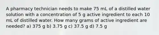 A pharmacy technician needs to make 75 mL of a distilled water solution with a concentration of 5 g active ingredient to each 10 mL of distilled water. How many grams of active ingredient are needed? a) 375 g b) 3.75 g c) 37.5 g d) 7.5 g