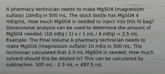 A pharmacy technician needs to make MgSO4 (magnesium sulfate) 10mEq in 500 mL. The stock bottle has MgSO4 4 mEq/mL. How much MgSO4 is needed to inject into this IV bag? Dimensional analysis can be used to determine the amount of MgSO4 needed. (10 mEq / 1) x ( 1 mL / 4 mEq) = 2.5 mL Example: The Final Volume A pharmacy technician needs to make MgSO4 (magnesium sulfate) 10 mEq in 500 mL. The technician calculated that 2.5 mL MgSO4 is needed. How much solvent should this be diluted in? This can be calculated by subtraction. 500 mL - 2.5 mL = 497.5 mL