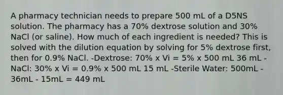 A pharmacy technician needs to prepare 500 mL of a D5NS solution. The pharmacy has a 70% dextrose solution and 30% NaCl (or saline). How much of each ingredient is needed? This is solved with the dilution equation by solving for 5% dextrose first, then for 0.9% NaCl. -Dextrose: 70% x Vi = 5% x 500 mL 36 mL -NaCl: 30% x Vi = 0.9% x 500 mL 15 mL -Sterile Water: 500mL - 36mL - 15mL = 449 mL