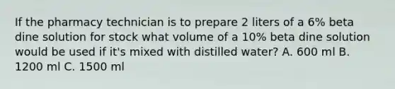 If the pharmacy technician is to prepare 2 liters of a 6% beta dine solution for stock what volume of a 10% beta dine solution would be used if it's mixed with distilled water? A. 600 ml B. 1200 ml C. 1500 ml