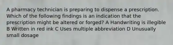 A pharmacy technician is preparing to dispense a prescription. Which of the following findings is an indication that the prescription might be altered or forged? A Handwriting is illegible B Written in red ink C Uses multiple abbreviation D Unusually small dosage