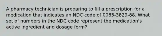 A pharmacy technician is preparing to fill a prescription for a medication that indicates an NDC code of 0085-3829-88. What set of numbers in the NDC code represent the medication's active ingredient and dosage form?