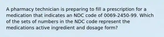 A pharmacy technician is preparing to fill a prescription for a medication that indicates an NDC code of 0069-2450-99. Which of the sets of numbers in the NDC code represent the medications active ingredient and dosage form?