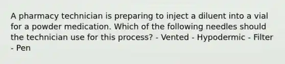 A pharmacy technician is preparing to inject a diluent into a vial for a powder medication. Which of the following needles should the technician use for this process? - Vented - Hypodermic - Filter - Pen