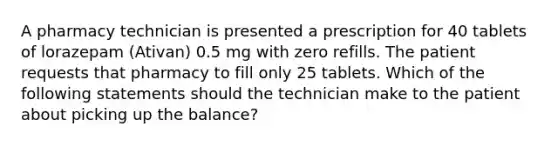 A pharmacy technician is presented a prescription for 40 tablets of lorazepam (Ativan) 0.5 mg with zero refills. The patient requests that pharmacy to fill only 25 tablets. Which of the following statements should the technician make to the patient about picking up the balance?