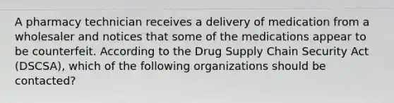 A pharmacy technician receives a delivery of medication from a wholesaler and notices that some of the medications appear to be counterfeit. According to the Drug Supply Chain Security Act (DSCSA), which of the following organizations should be contacted?