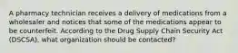 A pharmacy technician receives a delivery of medications from a wholesaler and notices that some of the medications appear to be counterfeit. According to the Drug Supply Chain Security Act (DSCSA), what organization should be contacted?