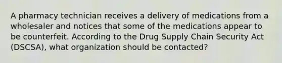 A pharmacy technician receives a delivery of medications from a wholesaler and notices that some of the medications appear to be counterfeit. According to the Drug Supply Chain Security Act (DSCSA), what organization should be contacted?