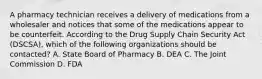 A pharmacy technician receives a delivery of medications from a wholesaler and notices that some of the medications appear to be counterfeit. According to the Drug Supply Chain Security Act (DSCSA), which of the following organizations should be contacted? A. State Board of Pharmacy B. DEA C. The Joint Commission D. FDA