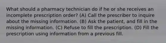 What should a pharmacy technician do if he or she receives an incomplete prescription order? (A) Call the prescriber to inquire about the missing information. (B) Ask the patient, and fill in the missing information. (C) Refuse to fill the prescription. (D) Fill the prescription using information from a previous fill.