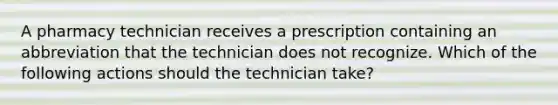 A pharmacy technician receives a prescription containing an abbreviation that the technician does not recognize. Which of the following actions should the technician take?