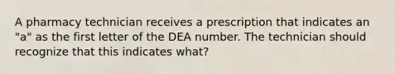 A pharmacy technician receives a prescription that indicates an "a" as the first letter of the DEA number. The technician should recognize that this indicates what?