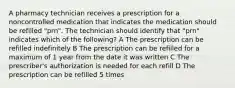 A pharmacy technician receives a prescription for a noncontrolled medication that indicates the medication should be refilled "prn". The technician should identify that "prn" indicates which of the following? A The prescription can be refilled indefinitely B The prescription can be refilled for a maximum of 1 year from the date it was written C The prescriber's authorization is needed for each refill D The prescription can be refilled 5 times