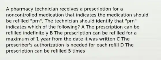 A pharmacy technician receives a prescription for a noncontrolled medication that indicates the medication should be refilled "prn". The technician should identify that "prn" indicates which of the following? A The prescription can be refilled indefinitely B The prescription can be refilled for a maximum of 1 year from the date it was written C The prescriber's authorization is needed for each refill D The prescription can be refilled 5 times