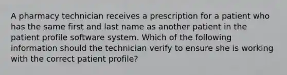 A pharmacy technician receives a prescription for a patient who has the same first and last name as another patient in the patient profile software system. Which of the following information should the technician verify to ensure she is working with the correct patient profile?