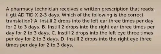 A pharmacy technician receives a written prescription that reads: ii gtt AD TID X 2-3 days. Which of the following is the correct translation? A. Instill 2 drops into the left ear three times per day for 2 to 3 days. B. Instill 2 drops into the right ear three times per day for 2 to 3 days. C. Instill 2 drops into the left eye three times per day for 2 to 3 days. D. Instill 2 drops into the right eye three times per day for 2 to 3 days.