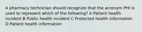 A pharmacy technician should recognize that the acronym PHI is used to represent which of the following? A Patient health incident B Public health incident C Protected health information D Patient health information