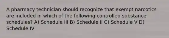 A pharmacy technician should recognize that exempt narcotics are included in which of the following controlled substance schedules? A) Schedule III B) Schedule II C) Schedule V D) Schedule IV