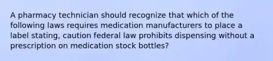 A pharmacy technician should recognize that which of the following laws requires medication manufacturers to place a label stating, caution federal law prohibits dispensing without a prescription on medication stock bottles?