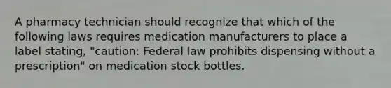 A pharmacy technician should recognize that which of the following laws requires medication manufacturers to place a label stating, "caution: Federal law prohibits dispensing without a prescription" on medication stock bottles.