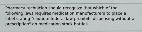 Pharmacy technician should recognize that which of the following laws requires medication manufacturers to place a label stating "caution: federal law prohibits dispensing without a prescription" on medication stock bottles