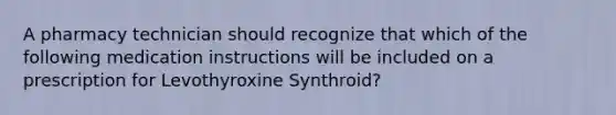 A pharmacy technician should recognize that which of the following medication instructions will be included on a prescription for Levothyroxine Synthroid?