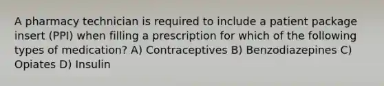 A pharmacy technician is required to include a patient package insert (PPI) when filling a prescription for which of the following types of medication? A) Contraceptives B) Benzodiazepines C) Opiates D) Insulin