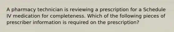 A pharmacy technician is reviewing a prescription for a Schedule IV medication for completeness. Which of the following pieces of prescriber information is required on the prescription?