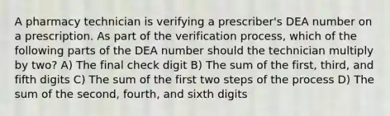 A pharmacy technician is verifying a prescriber's DEA number on a prescription. As part of the verification process, which of the following parts of the DEA number should the technician multiply by two? A) The final check digit B) The sum of the first, third, and fifth digits C) The sum of the first two steps of the process D) The sum of the second, fourth, and sixth digits