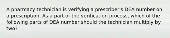 A pharmacy technician is verifying a prescriber's DEA number on a prescription. As a part of the verification process, which of the following parts of DEA number should the technician multiply by two?