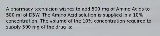 A pharmacy technician wishes to add 500 mg of Amino Acids to 500 ml of D5W. The Amino Acid solution is supplied in a 10% concentration. The volume of the 10% concentration required to supply 500 mg of the drug is: