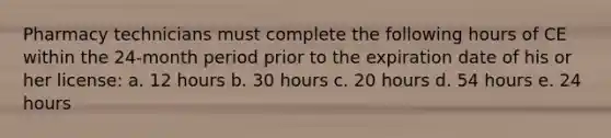 Pharmacy technicians must complete the following hours of CE within the 24-month period prior to the expiration date of his or her license: a. 12 hours b. 30 hours c. 20 hours d. 54 hours e. 24 hours