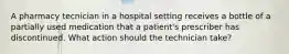 A pharmacy tecnician in a hospital setting receives a bottle of a partially used medication that a patient's prescriber has discontinued. What action should the technician take?