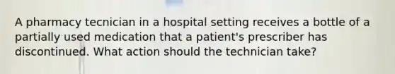 A pharmacy tecnician in a hospital setting receives a bottle of a partially used medication that a patient's prescriber has discontinued. What action should the technician take?