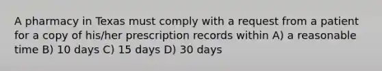 A pharmacy in Texas must comply with a request from a patient for a copy of his/her prescription records within A) a reasonable time B) 10 days C) 15 days D) 30 days