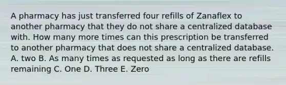 A pharmacy has just transferred four refills of Zanaflex to another pharmacy that they do not share a centralized database with. How many more times can this prescription be transferred to another pharmacy that does not share a centralized database. A. two B. As many times as requested as long as there are refills remaining C. One D. Three E. Zero