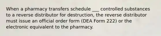 When a pharmacy transfers schedule ___ controlled substances to a reverse distributor for destruction, the reverse distributor must issue an official order form (DEA Form 222) or the electronic equivalent to the pharmacy.