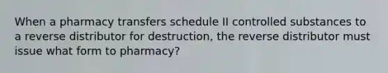 When a pharmacy transfers schedule II controlled substances to a reverse distributor for destruction, the reverse distributor must issue what form to pharmacy?