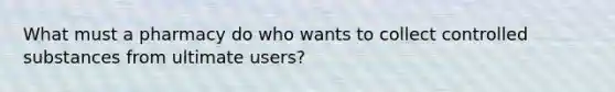 What must a pharmacy do who wants to collect controlled substances from ultimate users?