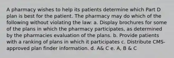 A pharmacy wishes to help its patients determine which Part D plan is best for the patient. The pharmacy may do which of the following without violating the law: a. Display brochures for some of the plans in which the pharmacy participates, as determined by the pharmacies evaluation of the plans. b. Provide patients with a ranking of plans in which it participates c. Distribute CMS-approved plan finder information. d. A& C e. A, B & C