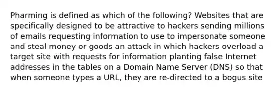 Pharming is defined as which of the following? Websites that are specifically designed to be attractive to hackers sending millions of emails requesting information to use to impersonate someone and steal money or goods an attack in which hackers overload a target site with requests for information planting false Internet addresses in the tables on a Domain Name Server (DNS) so that when someone types a URL, they are re-directed to a bogus site