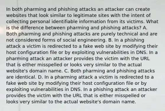 In both pharming and phishing attacks an attacker can create websites that look similar to legitimate sites with the intent of collecting personal identifiable information from its victims. What is the difference between pharming and phishing attacks? A. Both pharming and phishing attacks are purely technical and are not considered forms of social engineering. B. In a phishing attack a victim is redirected to a fake web site by modifying their host configuration file or by exploiting vulnerabilities in DNS. In a pharming attack an attacker provides the victim with the URL that is either misspelled or looks very similar to the actual website's domain name. C. Both pharming and phishing attacks are identical. D. In a pharming attack a victim is redirected to a fake web site by modifying their host configuration file or by exploiting vulnerabilities in DNS. In a phishing attack an attacker provides the victim with the URL that is either misspelled or looks very similar to the actual website's domain name.