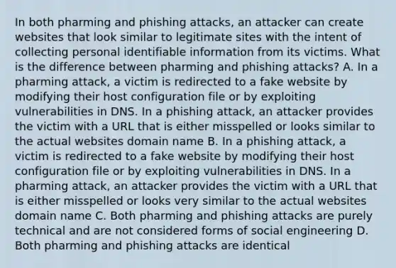 In both pharming and phishing attacks, an attacker can create websites that look similar to legitimate sites with the intent of collecting personal identifiable information from its victims. What is the difference between pharming and phishing attacks? A. In a pharming attack, a victim is redirected to a fake website by modifying their host configuration file or by exploiting vulnerabilities in DNS. In a phishing attack, an attacker provides the victim with a URL that is either misspelled or looks similar to the actual websites domain name B. In a phishing attack, a victim is redirected to a fake website by modifying their host configuration file or by exploiting vulnerabilities in DNS. In a pharming attack, an attacker provides the victim with a URL that is either misspelled or looks very similar to the actual websites domain name C. Both pharming and phishing attacks are purely technical and are not considered forms of social engineering D. Both pharming and phishing attacks are identical