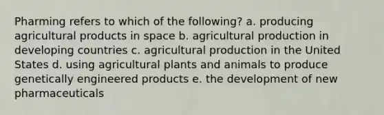 Pharming refers to which of the following? a. producing agricultural products in space b. agricultural production in developing countries c. agricultural production in the United States d. using agricultural plants and animals to produce genetically engineered products e. the development of new pharmaceuticals