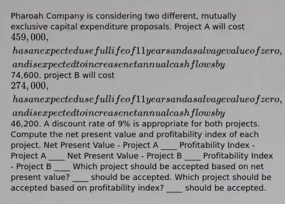 Pharoah Company is considering two different, mutually exclusive capital expenditure proposals. Project A will cost 459,000, has an expected useful life of 11 years and a salvage value of zero, and is expected to increase net annual cash flows by74,600. project B will cost 274,000, has an expected useful life of 11 years and a salvage value of zero, and is expected to increase net annual cash flows by46,200. A discount rate of 9% is appropriate for both projects. Compute the net present value and profitability index of each project. Net Present Value - Project A ____ Profitability Index - Project A ____ Net Present Value - Project B ____ Profitability Index - Project B ____ Which project should be accepted based on net present value? ____ should be accepted. Which project should be accepted based on profitability index? ____ should be accepted.