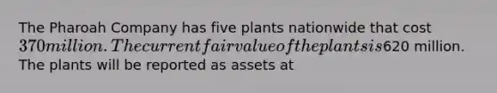 The Pharoah Company has five plants nationwide that cost 370 million. The current fair value of the plants is620 million. The plants will be reported as assets at